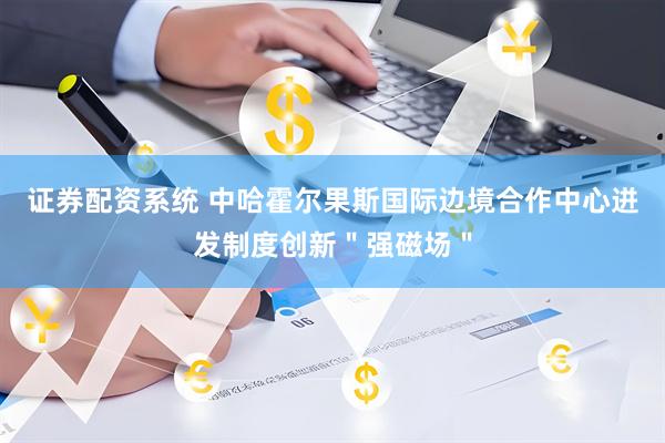 证券配资系统 中哈霍尔果斯国际边境合作中心迸发制度创新＂强磁场＂