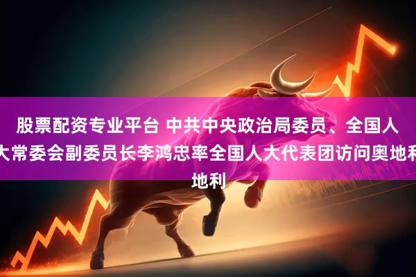 股票配资专业平台 中共中央政治局委员、全国人大常委会副委员长李鸿忠率全国人大代表团访问奥地利
