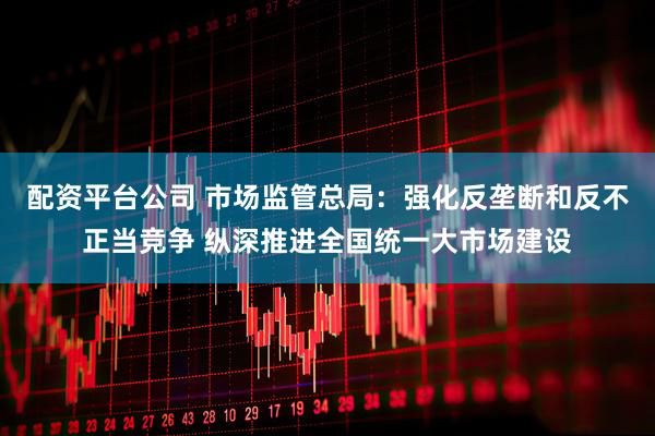 配资平台公司 市场监管总局：强化反垄断和反不正当竞争 纵深推进全国统一大市场建设
