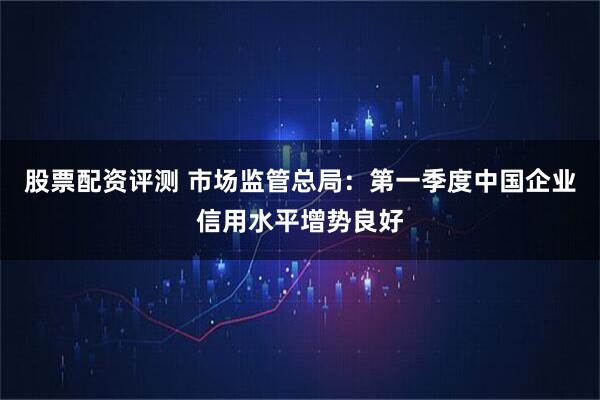 股票配资评测 市场监管总局：第一季度中国企业信用水平增势良好