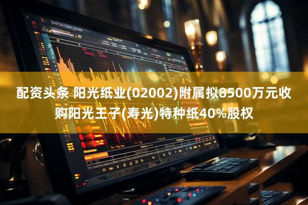 配资头条 阳光纸业(02002)附属拟8500万元收购阳光王子(寿光)特种纸40%股权