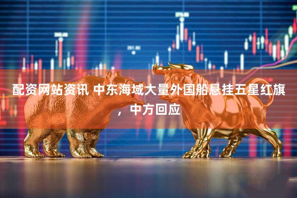 配资网站资讯 中东海域大量外国船悬挂五星红旗，中方回应