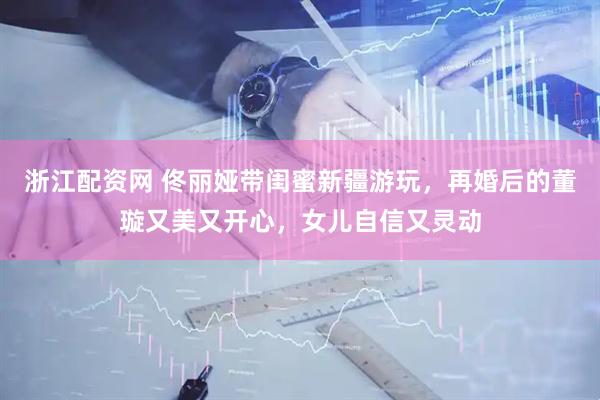 浙江配资网 佟丽娅带闺蜜新疆游玩，再婚后的董璇又美又开心，女儿自信又灵动
