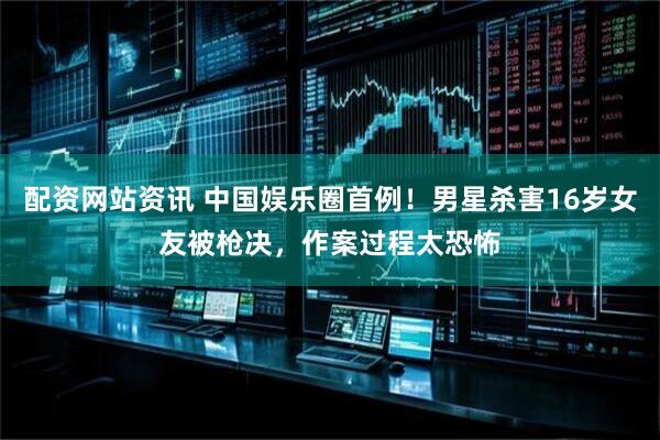 配资网站资讯 中国娱乐圈首例！男星杀害16岁女友被枪决，作案过程太恐怖