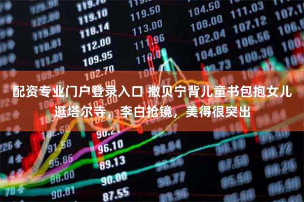 配资专业门户登录入口 撒贝宁背儿童书包抱女儿逛塔尔寺，李白抢镜，美得很突出