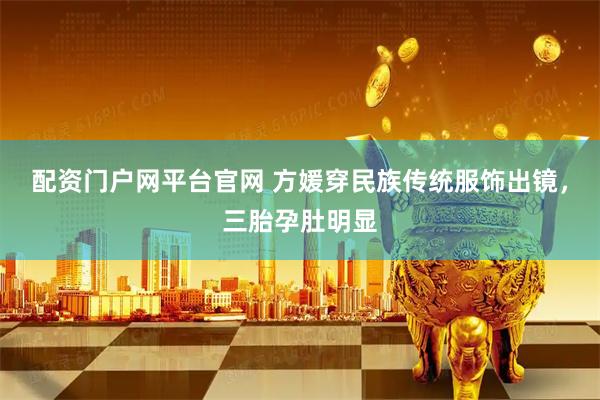 配资门户网平台官网 方媛穿民族传统服饰出镜,三胎孕肚明显