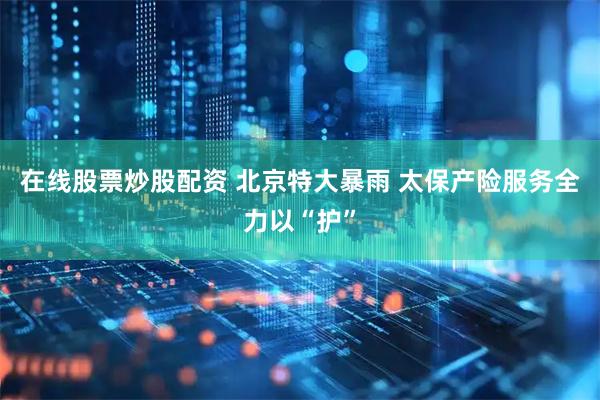 在线股票炒股配资 北京特大暴雨 太保产险服务全力以“护”