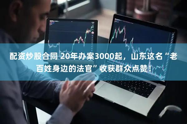 配资炒股合同 20年办案3000起，山东这名“老百姓身边的法官”收获群众点赞！