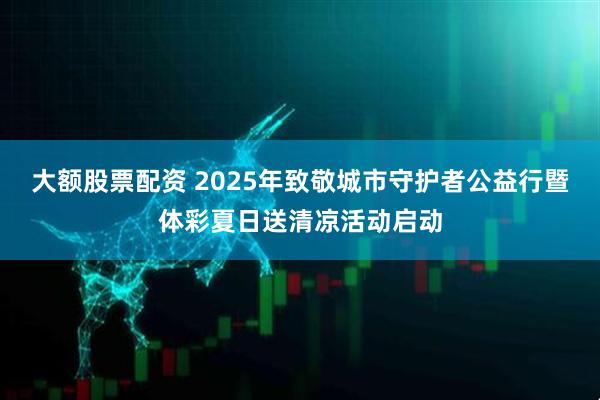 大额股票配资 2025年致敬城市守护者公益行暨体彩夏日送清凉活动启动