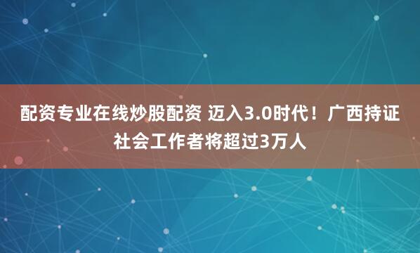 配资专业在线炒股配资 迈入3.0时代！广西持证社会工作者将超过3万人