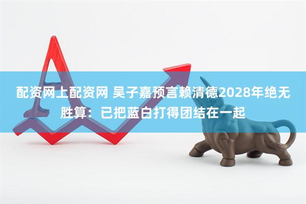 配资网上配资网 吴子嘉预言赖清德2028年绝无胜算：已把蓝白打得团结在一起