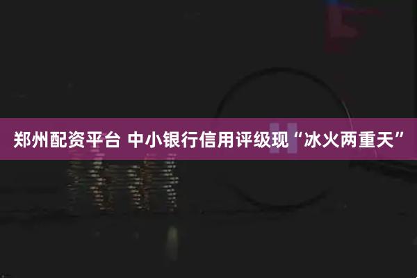 郑州配资平台 中小银行信用评级现“冰火两重天”