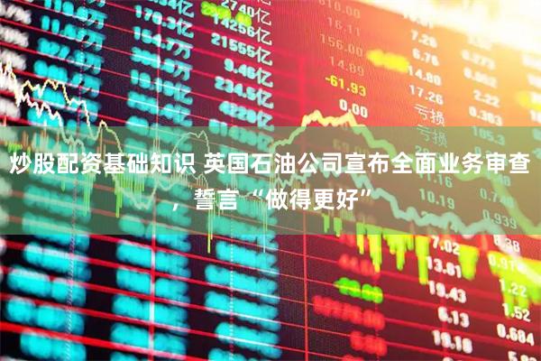 炒股配资基础知识 英国石油公司宣布全面业务审查,誓言 “做得更好”