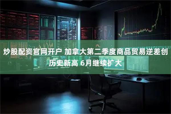 炒股配资官网开户 加拿大第二季度商品贸易逆差创历史新高 6月继续扩大
