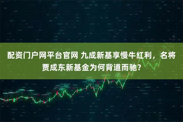 配资门户网平台官网 九成新基享慢牛红利，名将贾成东新基金为何背道而驰？