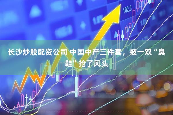 长沙炒股配资公司 中国中产三件套，被一双“臭鞋”抢了风头