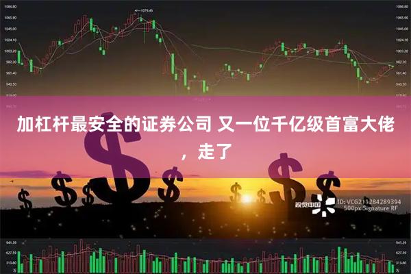 加杠杆最安全的证券公司 又一位千亿级首富大佬，走了
