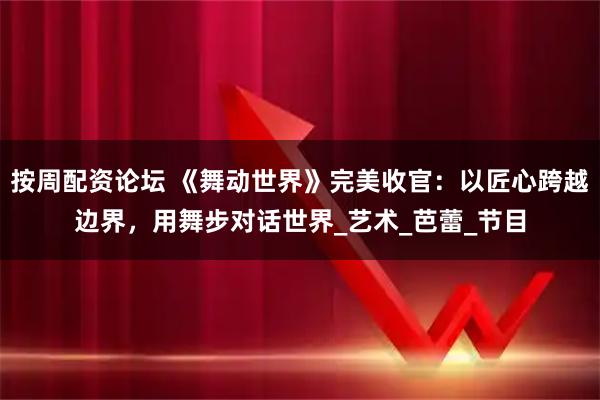 按周配资论坛 《舞动世界》完美收官：以匠心跨越边界，用舞步对话世界_艺术_芭蕾_节目
