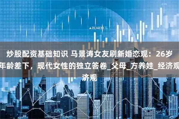 炒股配资基础知识 马景涛女友刷新婚恋观：26岁年龄差下，现代女性的独立答卷_父母_方养娃_经济观