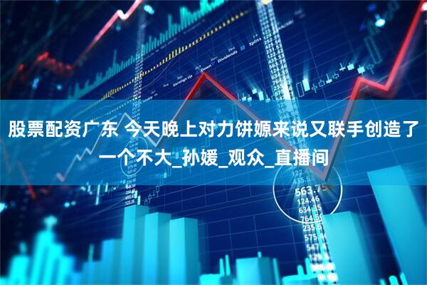 股票配资广东 今天晚上对力饼嫄来说又联手创造了一个不大_孙媛_观众_直播间
