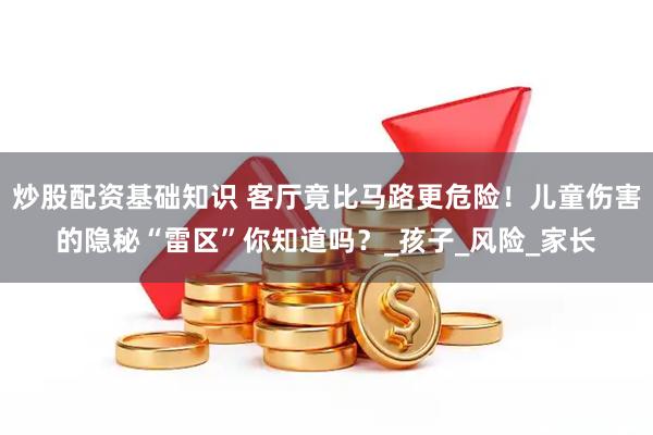 炒股配资基础知识 客厅竟比马路更危险！儿童伤害的隐秘“雷区”你知道吗？_孩子_风险_家长