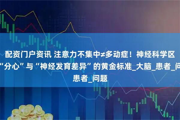 配资门户资讯 注意力不集中≠多动症！神经科学区分“分心”与“神经发育差异”的黄金标准_大脑_患者_问题