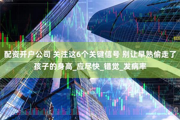 配资开户公司 关注这6个关键信号 别让早熟偷走了孩子的身高_应尽快_错觉_发病率