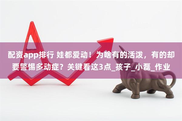配资app排行 娃都爱动！为啥有的活泼，有的却要警惕多动症？关键看这3点_孩子_小磊_作业