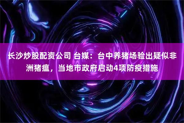 长沙炒股配资公司 台媒：台中养猪场验出疑似非洲猪瘟，当地市政府启动4项防疫措施